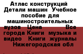 Атлас конструкций. Детали машин. Учебное пособие для машиностроительных вузов › Цена ­ 1 000 - Все города Книги, музыка и видео » Книги, журналы   . Нижегородская обл.